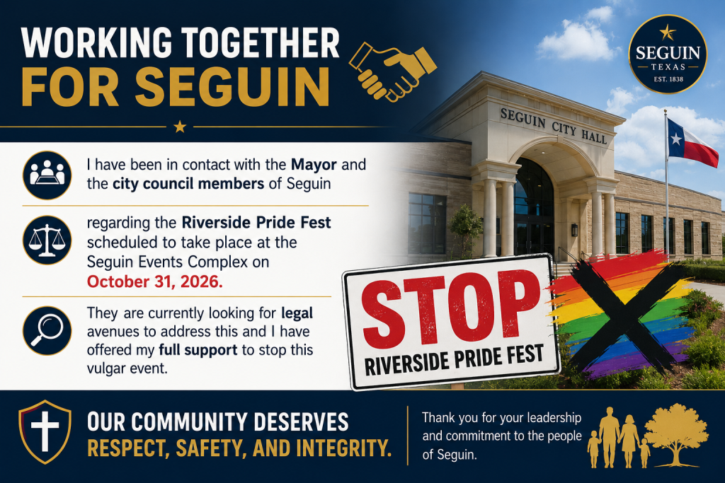I have been in contact with the Mayor and the city council members of Seguin regarding the Riverside Pride Fest scheduled to take place at the Seguin Events Complex on October 31, 2026. They are currently looking for legal avenues to address this and I have offered my full support to stop this vulgar event